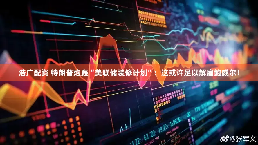 浩广配资 特朗普炮轰“美联储装修计划”：这或许足以解雇鲍威尔！
