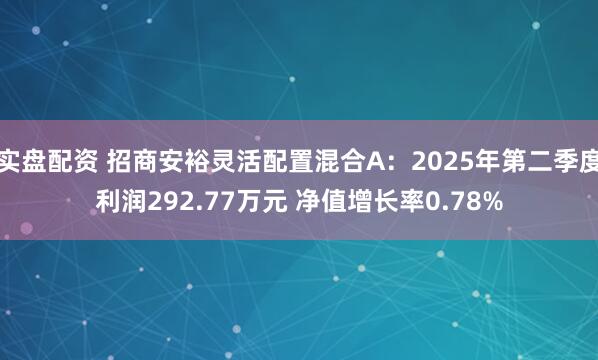 实盘配资 招商安裕灵活配置混合A：2025年第二季度利润292.77万元 净值增长率0.78%