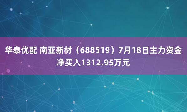 华泰优配 南亚新材（688519）7月18日主力资金净买入1312.95万元