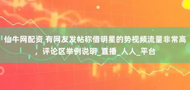 仙牛网配资 有网友发帖称借明星的势视频流量非常高，评论区举例说明_直播_人人_平台