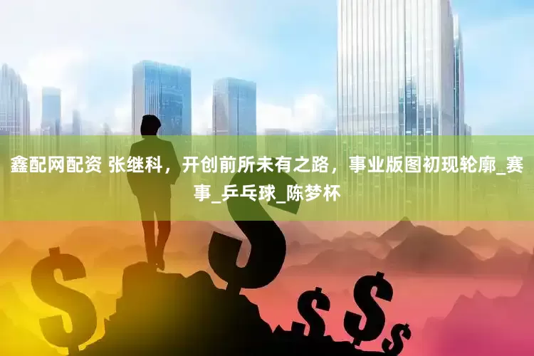 鑫配网配资 张继科，开创前所未有之路，事业版图初现轮廓_赛事_乒乓球_陈梦杯