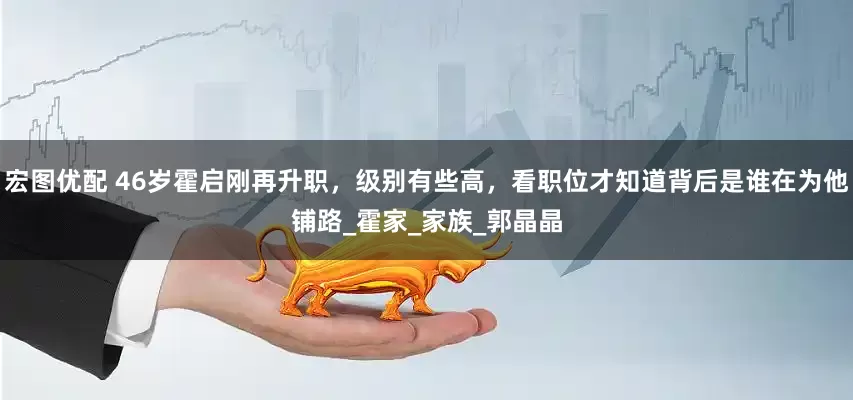 宏图优配 46岁霍启刚再升职，级别有些高，看职位才知道背后是谁在为他铺路_霍家_家族_郭晶晶