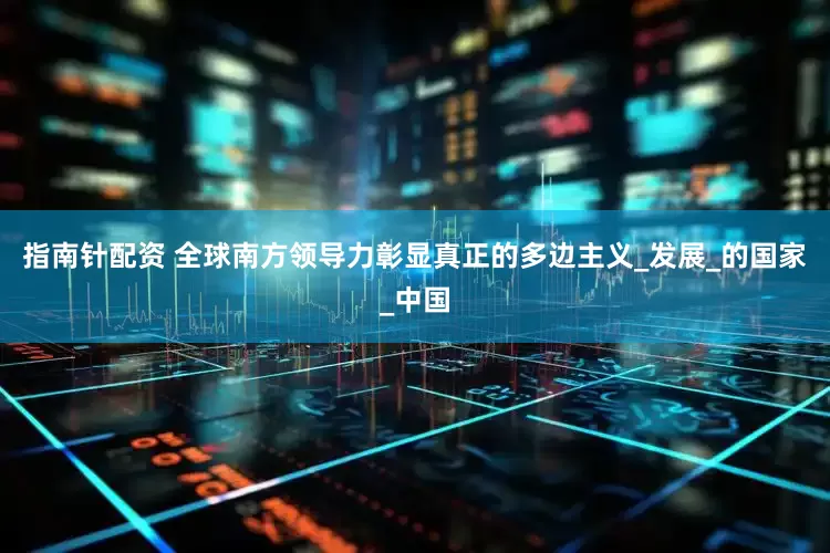 指南针配资 全球南方领导力彰显真正的多边主义_发展_的国家_中国