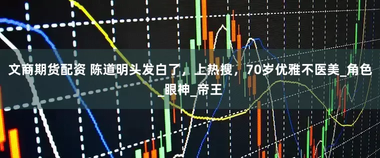 文商期货配资 陈道明头发白了，上热搜，70岁优雅不医美_角色_眼神_帝王