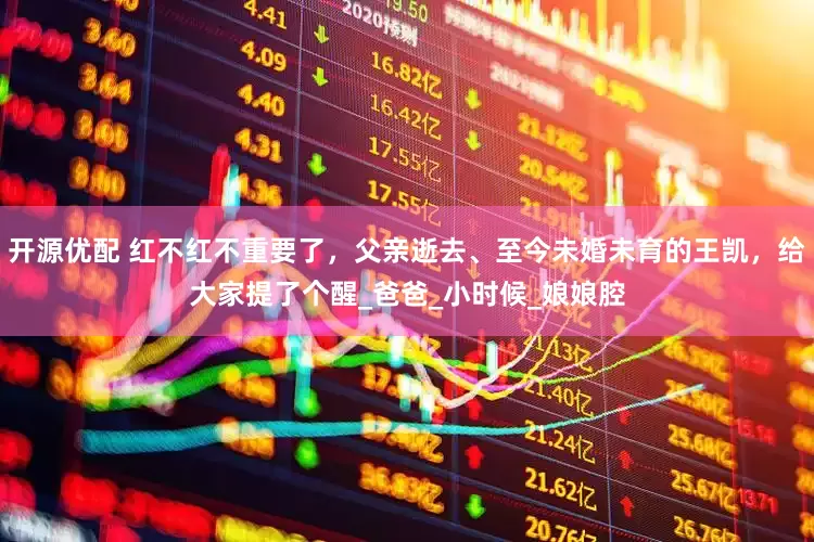 开源优配 红不红不重要了，父亲逝去、至今未婚未育的王凯，给大家提了个醒_爸爸_小时候_娘娘腔
