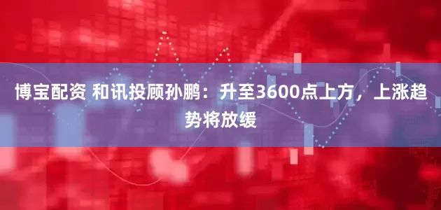 博宝配资 和讯投顾孙鹏：升至3600点上方，上涨趋势将放缓