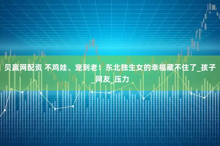 贝赢网配资 不鸡娃、宠到老!东北独生女的幸福藏不住了_孩子_网友_压力