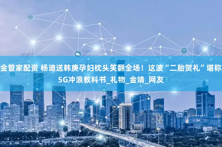 金管家配资 杨迪送韩庚孕妇枕头笑翻全场！这波“二胎贺礼”堪称5G冲浪教科书_礼物_金靖_网友