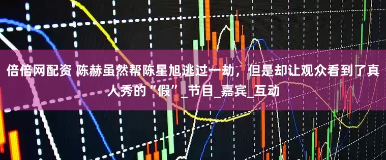 倍倍网配资 陈赫虽然帮陈星旭逃过一劫，但是却让观众看到了真人秀的“假”_节目_嘉宾_互动