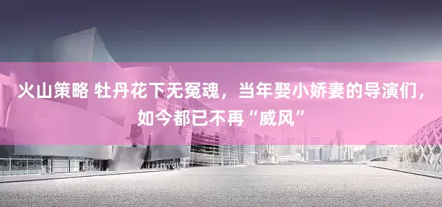火山策略 牡丹花下无冤魂，当年娶小娇妻的导演们，如今都已不再“威风”
