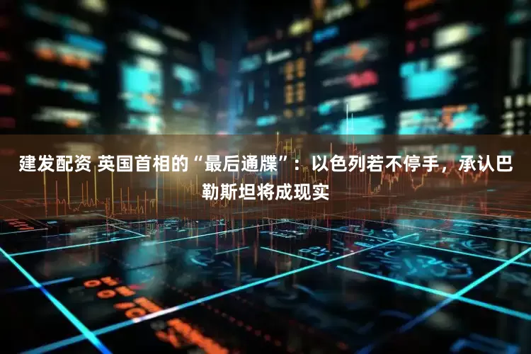 建发配资 英国首相的“最后通牒”：以色列若不停手，承认巴勒斯坦将成现实