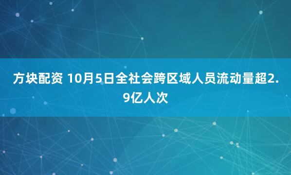 方块配资 10月5日全社会跨区域人员流动量超2.9亿人次