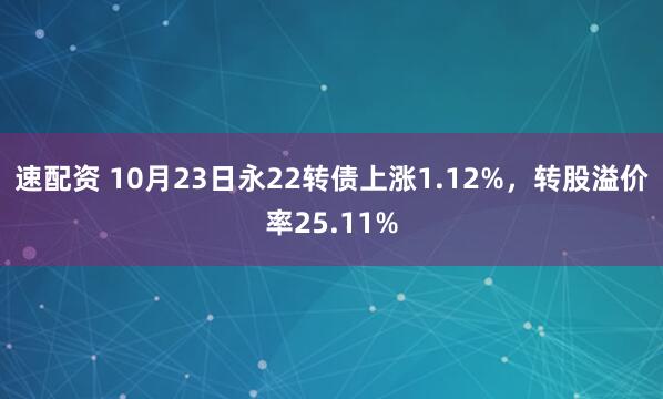 速配资 10月23日永22转债上涨1.12%，转股溢价率25.11%