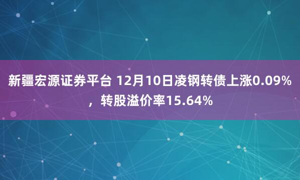 新疆宏源证券平台 12月10日凌钢转债上涨0.09%，转股溢价率15.64%