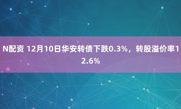 N配资 12月10日华安转债下跌0.3%，转股溢价率12.6%