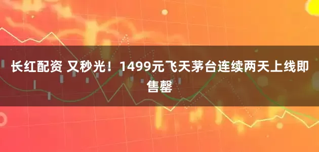 长红配资 又秒光！1499元飞天茅台连续两天上线即售罄